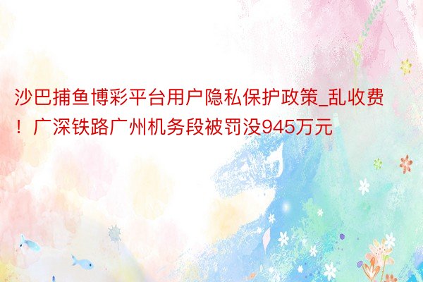沙巴捕鱼博彩平台用户隐私保护政策_乱收费！广深铁路广州机务段被罚没945万元