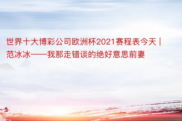 世界十大博彩公司欧洲杯2021赛程表今天 | 范冰冰——我那走错谈的绝好意思前妻