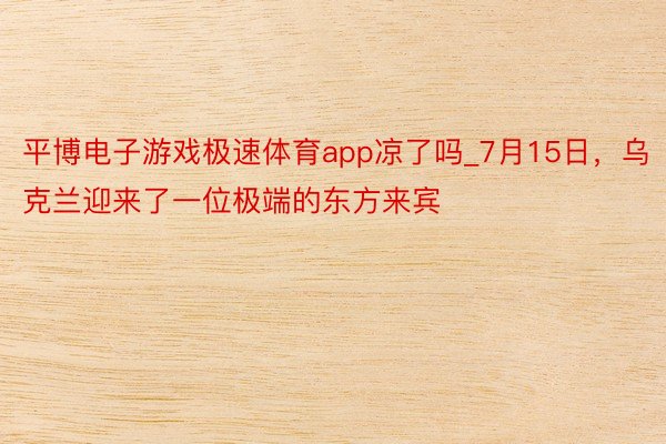 平博电子游戏极速体育app凉了吗_7月15日，乌克兰迎来了一位极端的东方来宾