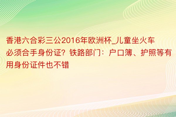 香港六合彩三公2016年欧洲杯_儿童坐火车必须合手身份证？铁路部门：户口簿、护照等有用身份证件也不错