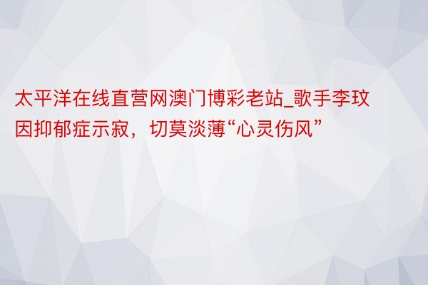 太平洋在线直营网澳门博彩老站_歌手李玟因抑郁症示寂，切莫淡薄“心灵伤风”