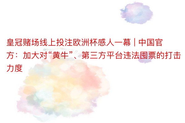 皇冠赌场线上投注欧洲杯感人一幕 | 中国官方：加大对“黄牛”、第三方平台违法囤票的打击力度