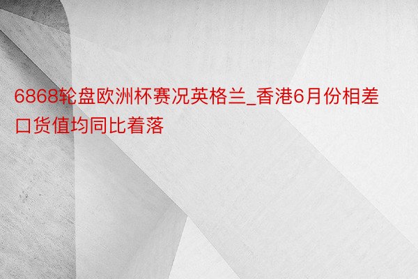 6868轮盘欧洲杯赛况英格兰_香港6月份相差口货值均同比着落