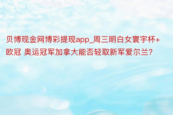 贝博现金网博彩提现app_周三明白女寰宇杯+欧冠 奥运冠军加拿大能否轻取新军爱尔兰?