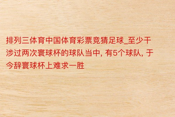 排列三体育中国体育彩票竞猜足球_至少干涉过两次寰球杯的球队当中, 有5个球队, 于今辞寰球杯上难求一胜