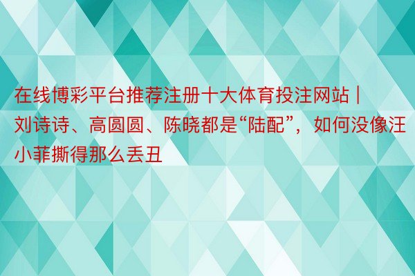 在线博彩平台推荐注册十大体育投注网站 | 刘诗诗、高圆圆、陈晓都是“陆配”，如何没像汪小菲撕得那么丢丑