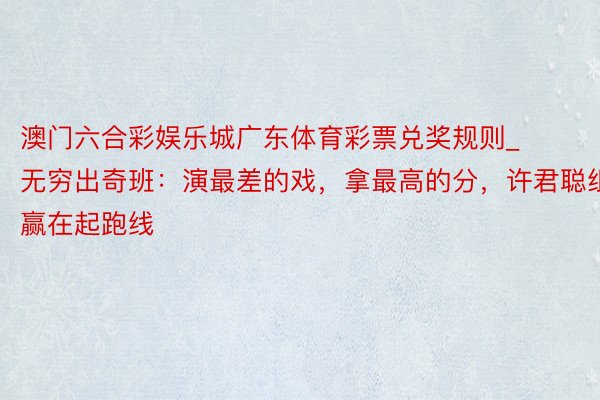 澳门六合彩娱乐城广东体育彩票兑奖规则_无穷出奇班：演最差的戏，拿最高的分，许君聪组赢在起跑线