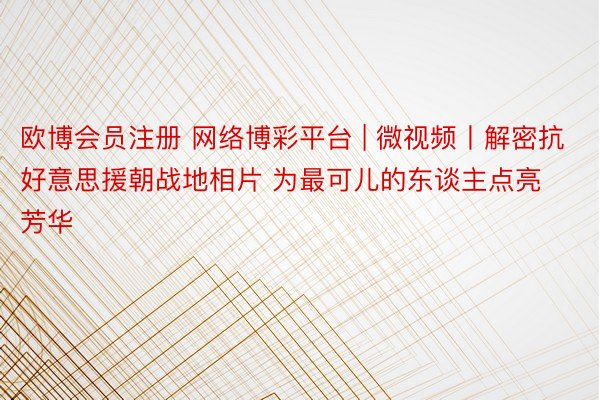 欧博会员注册 网络博彩平台 | 微视频丨解密抗好意思援朝战地相片 为最可儿的东谈主点亮芳华