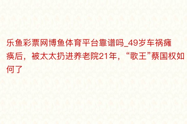 乐鱼彩票网博鱼体育平台靠谱吗_49岁车祸瘫痪后，被太太扔进养老院21年，“歌王”蔡国权如何了