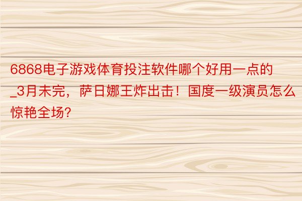 6868电子游戏体育投注软件哪个好用一点的_3月未完，萨日娜王炸出击！国度一级演员怎么惊艳全场？