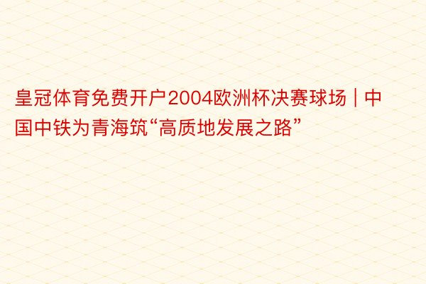 皇冠体育免费开户2004欧洲杯决赛球场 | 中国中铁为青海筑“高质地发展之路”