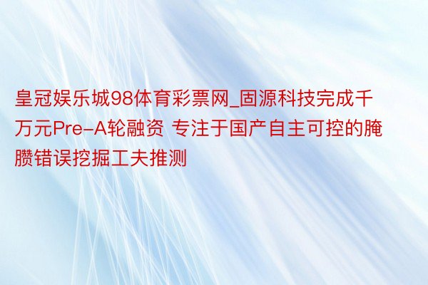 皇冠娱乐城98体育彩票网_固源科技完成千万元Pre-A轮融资 专注于国产自主可控的腌臜错误挖掘工夫推测