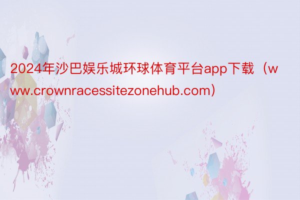 2024年沙巴娱乐城环球体育平台app下载（www.crownracessitezonehub.com）