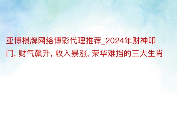 亚博棋牌网络博彩代理推荐_2024年财神叩门, 财气飙升, 收入暴涨, 荣华难挡的三大生肖