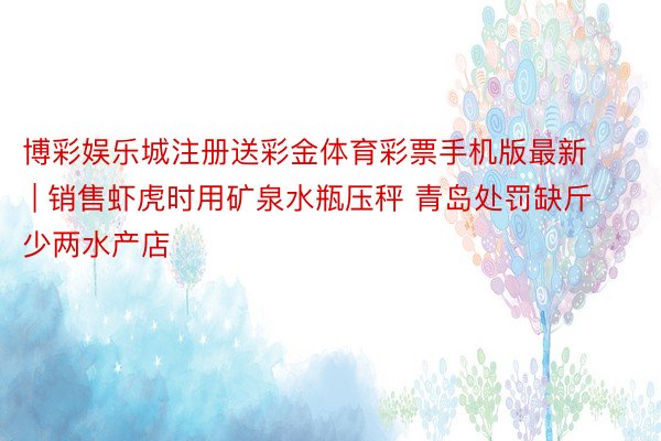 博彩娱乐城注册送彩金体育彩票手机版最新 | 销售虾虎时用矿泉水瓶压秤 青岛处罚缺斤少两水产店