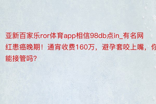 亚新百家乐ror体育app相信98db点in_有名网红患癌晚期！通宵收费160万，避孕套咬上嘴，你能接管吗？