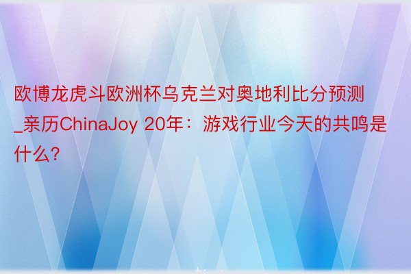 欧博龙虎斗欧洲杯乌克兰对奥地利比分预测_亲历ChinaJoy 20年：游戏行业今天的共鸣是什么？