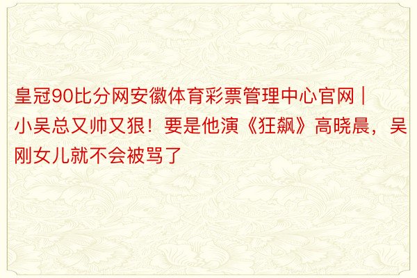 皇冠90比分网安徽体育彩票管理中心官网 | 小吴总又帅又狠！要是他演《狂飙》高晓晨，吴刚女儿就不会被骂了