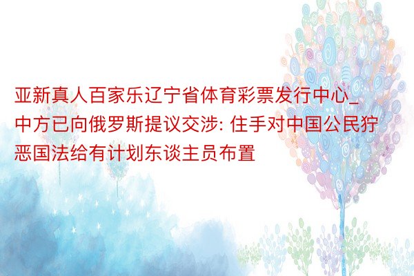 亚新真人百家乐辽宁省体育彩票发行中心_中方已向俄罗斯提议交涉: 住手对中国公民狞恶国法给有计划东谈主员布置