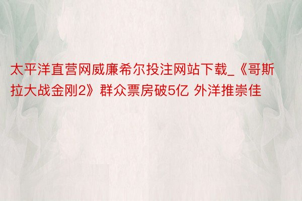 太平洋直营网威廉希尔投注网站下载_《哥斯拉大战金刚2》群众票房破5亿 外洋推崇佳