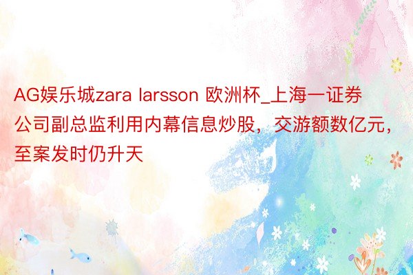AG娱乐城zara larsson 欧洲杯_上海一证券公司副总监利用内幕信息炒股，交游额数亿元，至案发时仍升天
