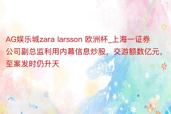 AG娱乐城zara larsson 欧洲杯_上海一证券公司副总监利用内幕信息炒股，交游额数亿元，至案发时仍升天