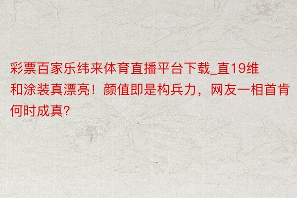 彩票百家乐纬来体育直播平台下载_直19维和涂装真漂亮！颜值即是构兵力，网友一相首肯何时成真？