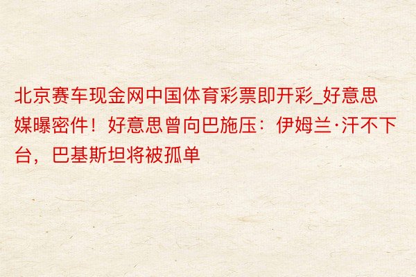 北京赛车现金网中国体育彩票即开彩_好意思媒曝密件！好意思曾向巴施压：伊姆兰·汗不下台，巴基斯坦将被孤单