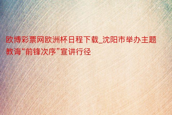 欧博彩票网欧洲杯日程下载_沈阳市举办主题教诲“前锋次序”宣讲行径