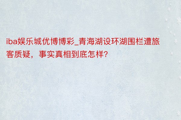 iba娱乐城优博博彩_青海湖设环湖围栏遭旅客质疑，事实真相到底怎样？