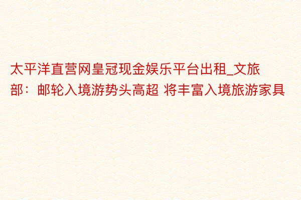 太平洋直营网皇冠现金娱乐平台出租_文旅部：邮轮入境游势头高超 将丰富入境旅游家具