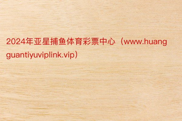 2024年亚星捕鱼体育彩票中心（www.huangguantiyuviplink.vip）