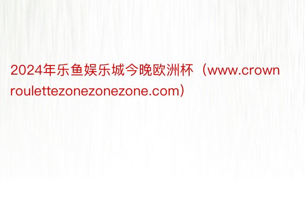 2024年乐鱼娱乐城今晚欧洲杯（www.crownroulettezonezonezone.com）