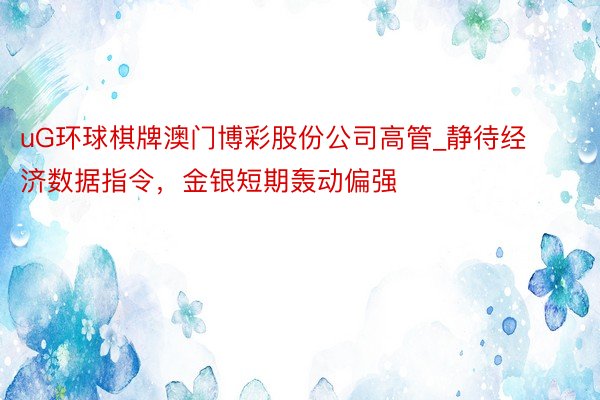 uG环球棋牌澳门博彩股份公司高管_静待经济数据指令，金银短期轰动偏强