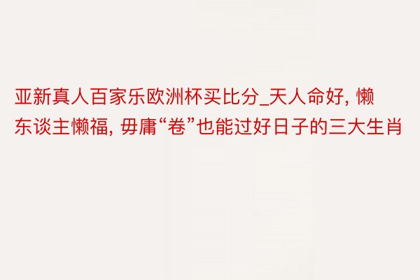 亚新真人百家乐欧洲杯买比分_天人命好, 懒东谈主懒福, 毋庸“卷”也能过好日子的三大生肖