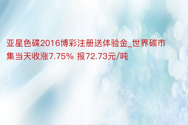 亚星色碟2016博彩注册送体验金_世界碳市集当天收涨7.75% 报72.73元/吨