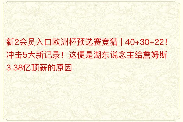 新2会员入口欧洲杯预选赛竞猜 | 40+30+22！冲击5大新记录！这便是湖东说念主给詹姆斯3.38亿顶薪的原因