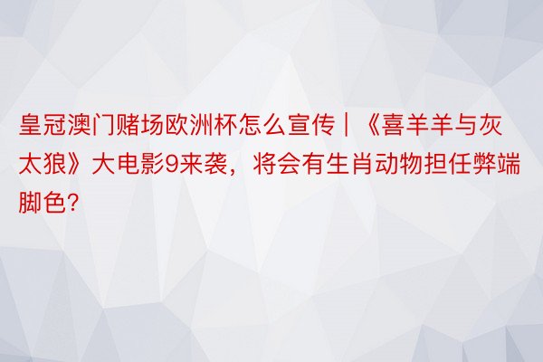 皇冠澳门赌场欧洲杯怎么宣传 | 《喜羊羊与灰太狼》大电影9来袭，将会有生肖动物担任弊端脚色？