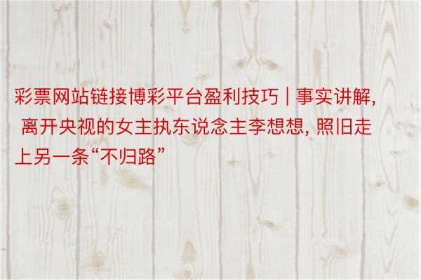 彩票网站链接博彩平台盈利技巧 | 事实讲解, 离开央视的女主执东说念主李想想, 照旧走上另一条“不归路”