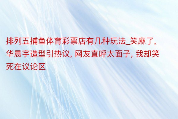 排列五捕鱼体育彩票店有几种玩法_笑麻了, 华晨宇造型引热议, 网友直呼太面子, 我却笑死在议论区