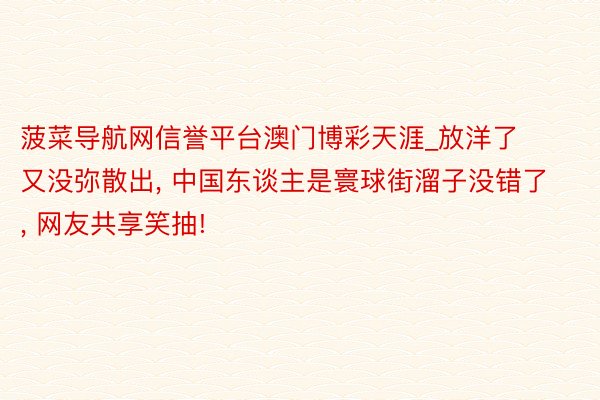 菠菜导航网信誉平台澳门博彩天涯_放洋了又没弥散出, 中国东谈主是寰球街溜子没错了, 网友共享笑抽!