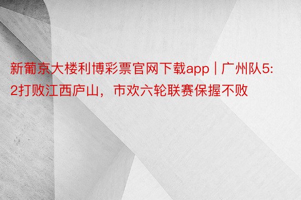 新葡京大楼利博彩票官网下载app | 广州队5:2打败江西庐山，市欢六轮联赛保握不败