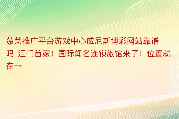 菠菜推广平台游戏中心威尼斯博彩网站靠谱吗_江门首家！国际闻名连锁旅馆来了！位置就在→