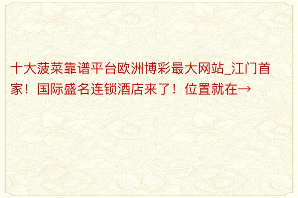 十大菠菜靠谱平台欧洲博彩最大网站_江门首家！国际盛名连锁酒店来了！位置就在→