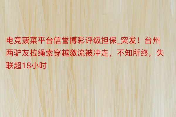 电竞菠菜平台信誉博彩评级担保_突发！台州两驴友拉绳索穿越激流被冲走，不知所终，失联超18小时