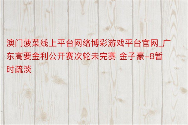 澳门菠菜线上平台网络博彩游戏平台官网_广东高要金利公开赛次轮未完赛 金子豪-8暂时疏淡