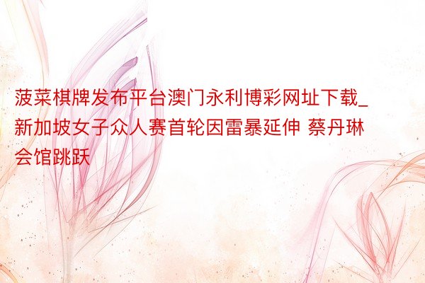 菠菜棋牌发布平台澳门永利博彩网址下载_新加坡女子众人赛首轮因雷暴延伸 蔡丹琳会馆跳跃