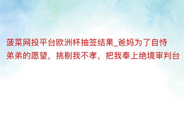 菠菜网投平台欧洲杯抽签结果_爸妈为了自恃弟弟的愿望，挑剔我不孝，把我奉上绝境审判台