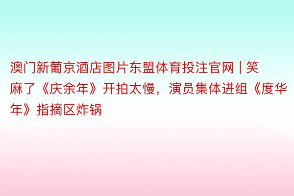 澳门新葡京酒店图片东盟体育投注官网 | 笑麻了《庆余年》开拍太慢，演员集体进组《度华年》指摘区炸锅