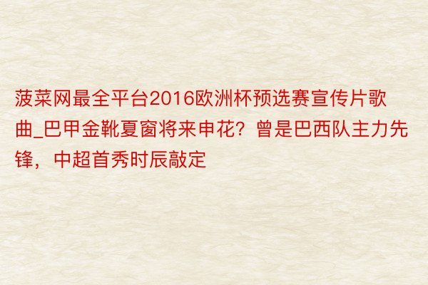 菠菜网最全平台2016欧洲杯预选赛宣传片歌曲_巴甲金靴夏窗将来申花？曾是巴西队主力先锋，中超首秀时辰敲定
